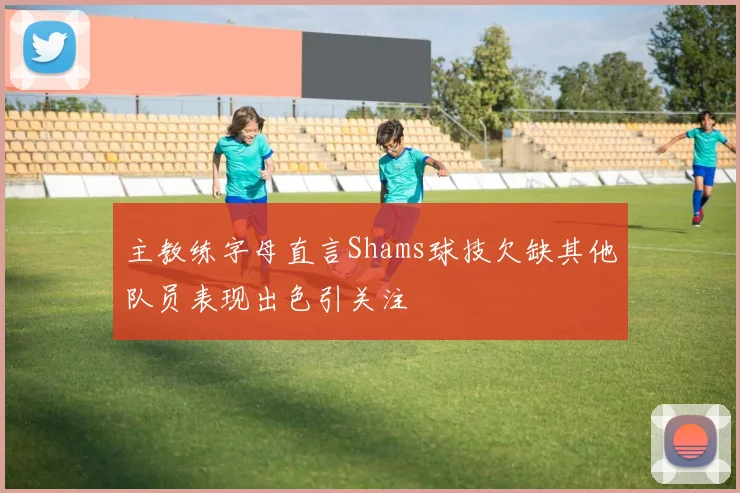 主教练字母直言Shams球技欠缺其他队员表现出色引关注