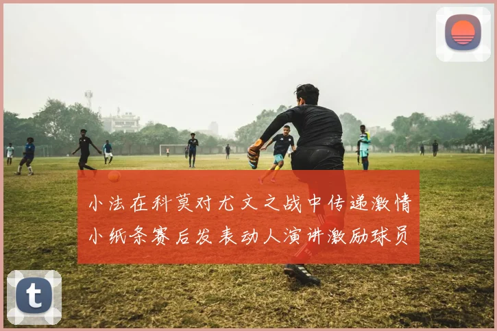 小法在科莫对尤文之战中传递激情小纸条赛后发表动人演讲激励球员士气