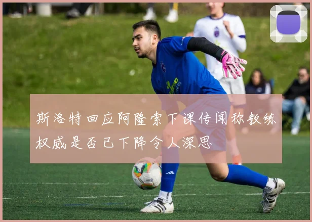 斯洛特回应阿隆索下课传闻称教练权威是否已下降令人深思