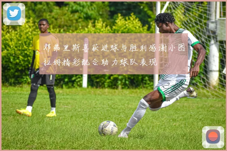 邓弗里斯喜获进球与胜利感谢小图拉姆精彩配合助力球队表现