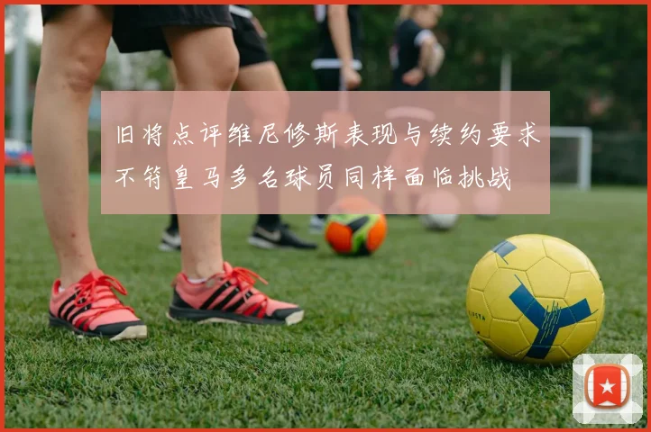 旧将点评维尼修斯表现与续约要求不符皇马多名球员同样面临挑战