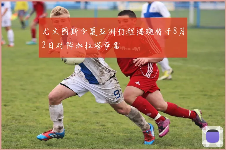 尤文图斯今夏亚洲行程揭晓将于8月2日对阵加拉塔萨雷
