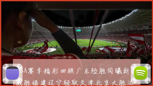 CBA赛季精彩回顾广东险胜同曦新疆战胜福建辽宁轻取天津北京大胜江苏