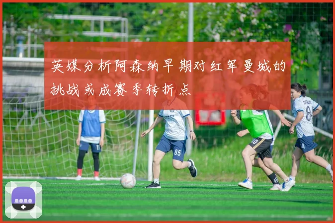 英媒分析阿森纳早期对红军曼城的挑战或成赛季转折点