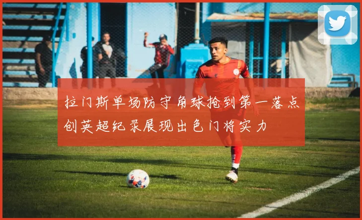 拉门斯单场防守角球抢到第一落点创英超纪录展现出色门将实力