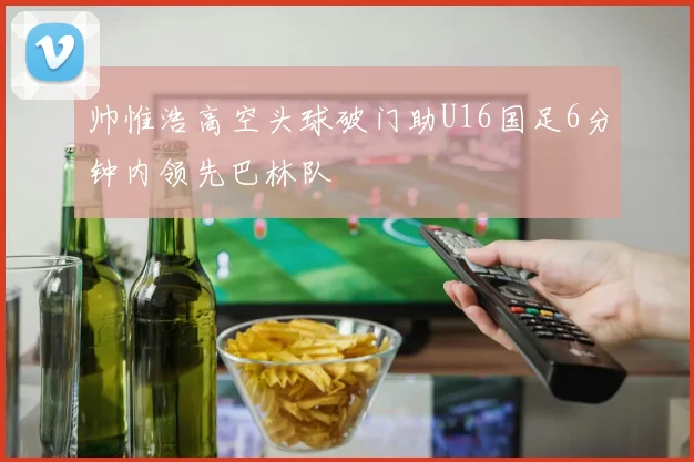 帅惟浩高空头球破门助U16国足6分钟内领先巴林队