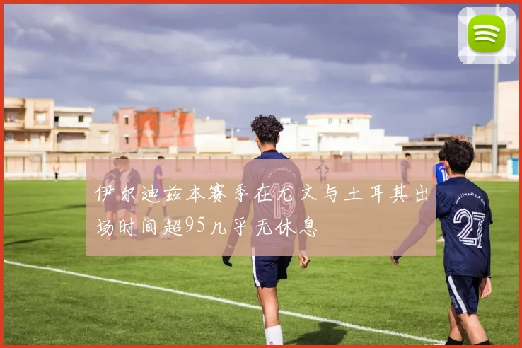 伊尔迪兹本赛季在尤文与土耳其出场时间超95几乎无休息
